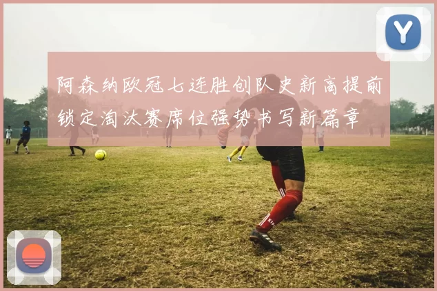 阿森纳欧冠七连胜创队史新高提前锁定淘汰赛席位强势书写新篇章